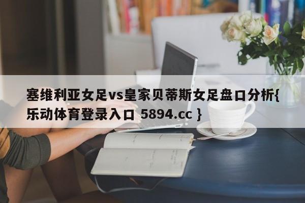 塞维利亚女足vs皇家贝蒂斯女足盘口分析{乐动体育登录入口 5894.cc }