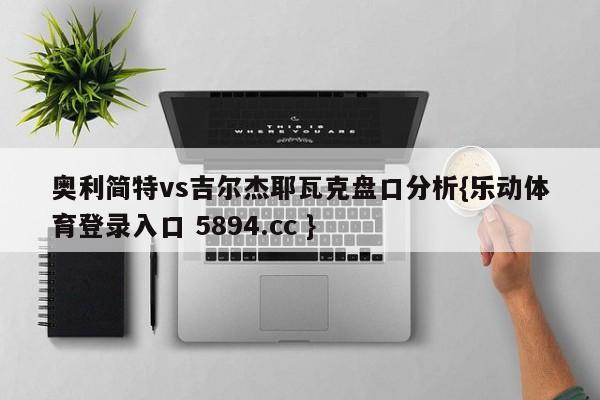 奥利简特vs吉尔杰耶瓦克盘口分析{乐动体育登录入口 5894.cc }