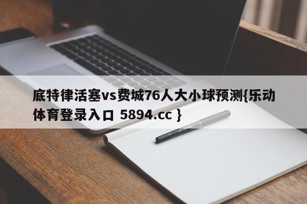 底特律活塞vs费城76人大小球预测{乐动体育登录入口 5894.cc }