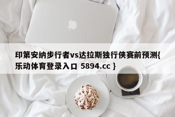 印第安纳步行者vs达拉斯独行侠赛前预测{乐动体育登录入口 5894.cc }