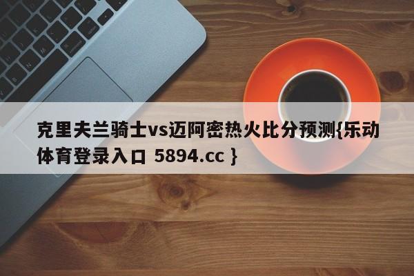 克里夫兰骑士vs迈阿密热火比分预测{乐动体育登录入口 5894.cc }