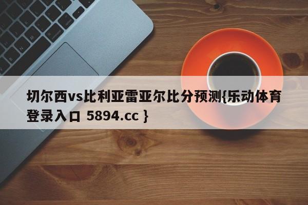 切尔西vs比利亚雷亚尔比分预测{乐动体育登录入口 5894.cc }