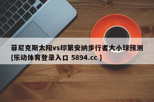 菲尼克斯太阳vs印第安纳步行者大小球预测{乐动体育登录入口 5894.cc }