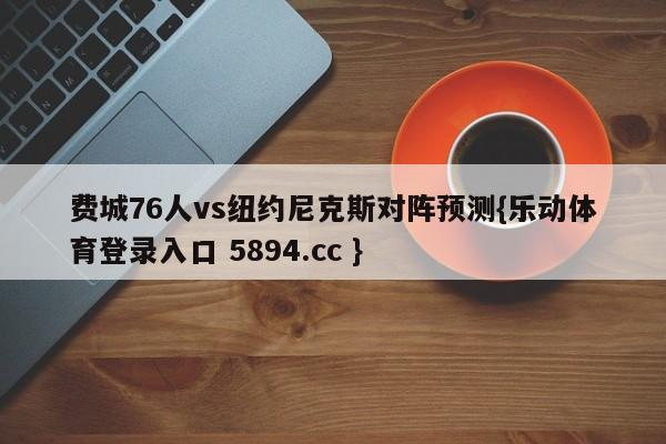 费城76人vs纽约尼克斯对阵预测{乐动体育登录入口 5894.cc }