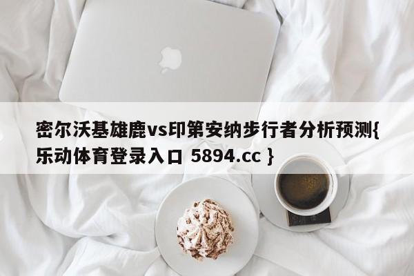 密尔沃基雄鹿vs印第安纳步行者分析预测{乐动体育登录入口 5894.cc }