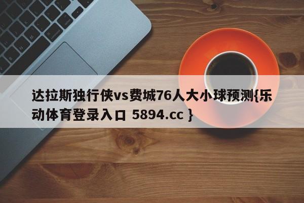 达拉斯独行侠vs费城76人大小球预测{乐动体育登录入口 5894.cc }