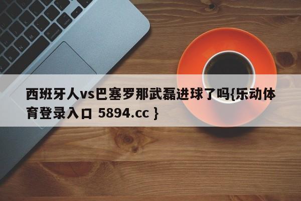 西班牙人vs巴塞罗那武磊进球了吗{乐动体育登录入口 5894.cc }