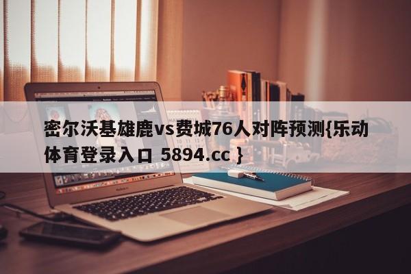 密尔沃基雄鹿vs费城76人对阵预测{乐动体育登录入口 5894.cc }