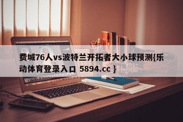 费城76人vs波特兰开拓者大小球预测{乐动体育登录入口 5894.cc }