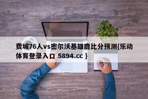 费城76人vs密尔沃基雄鹿比分预测{乐动体育登录入口 5894.cc }