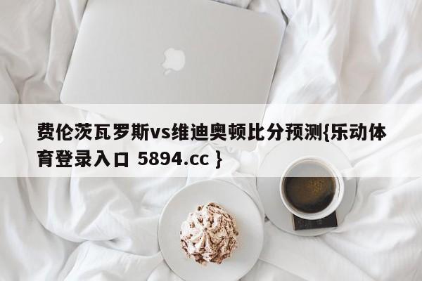 费伦茨瓦罗斯vs维迪奥顿比分预测{乐动体育登录入口 5894.cc }