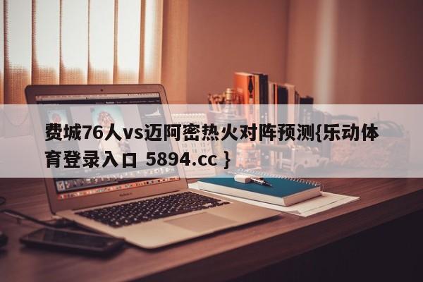 费城76人vs迈阿密热火对阵预测{乐动体育登录入口 5894.cc }