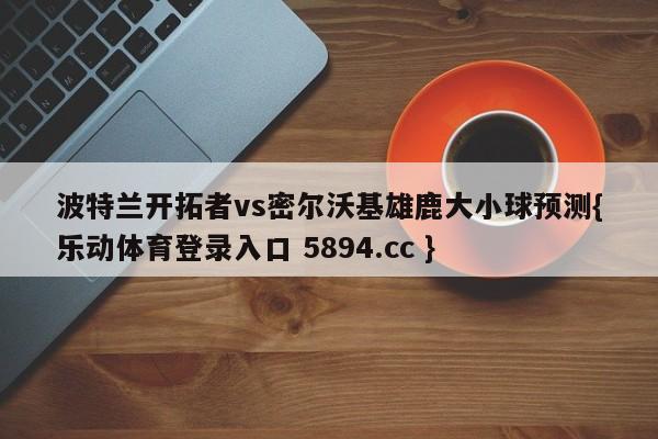 波特兰开拓者vs密尔沃基雄鹿大小球预测{乐动体育登录入口 5894.cc }