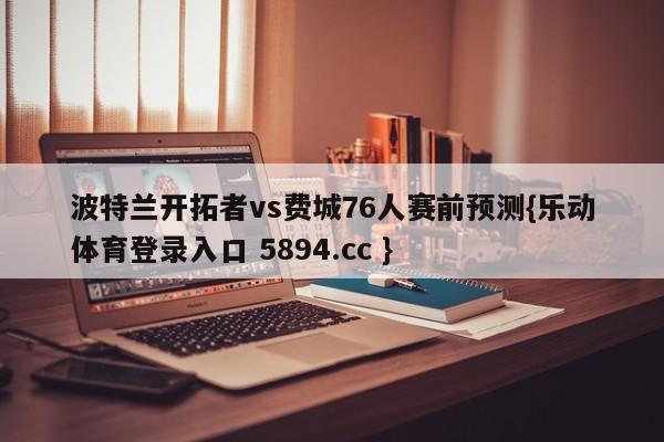 波特兰开拓者vs费城76人赛前预测{乐动体育登录入口 5894.cc }