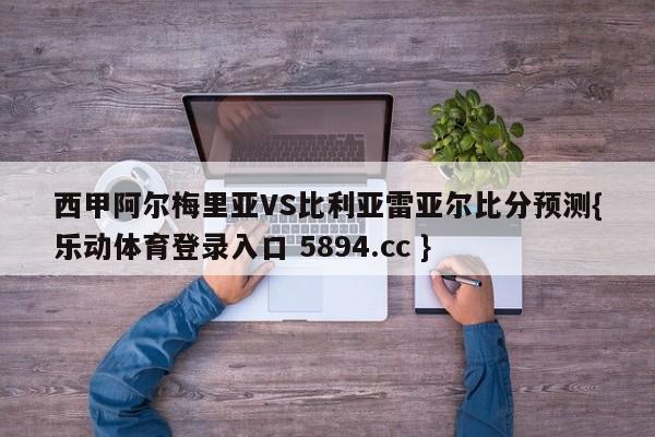 西甲阿尔梅里亚VS比利亚雷亚尔比分预测{乐动体育登录入口 5894.cc }