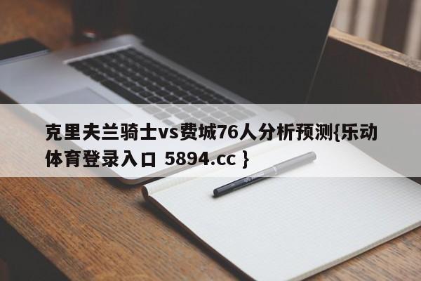 克里夫兰骑士vs费城76人分析预测{乐动体育登录入口 5894.cc }