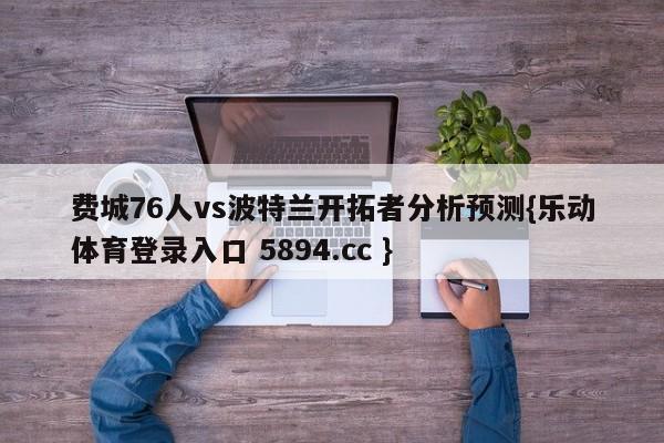 费城76人vs波特兰开拓者分析预测{乐动体育登录入口 5894.cc }