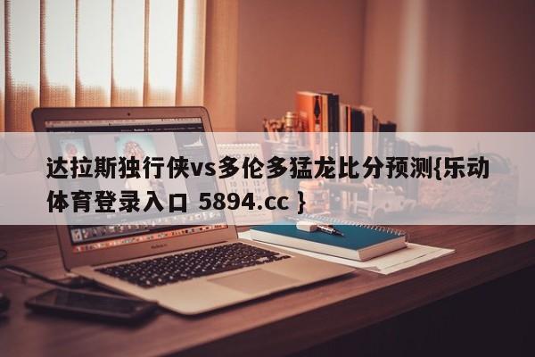 达拉斯独行侠vs多伦多猛龙比分预测{乐动体育登录入口 5894.cc }