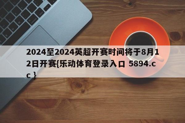 2024至2024英超开赛时间将于8月12日开赛{乐动体育登录入口 5894.cc }