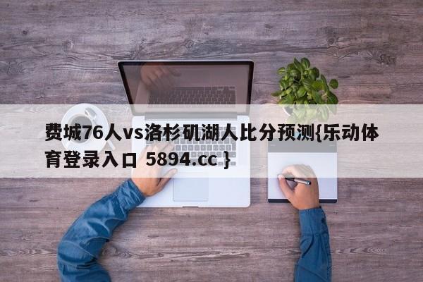 费城76人vs洛杉矶湖人比分预测{乐动体育登录入口 5894.cc }