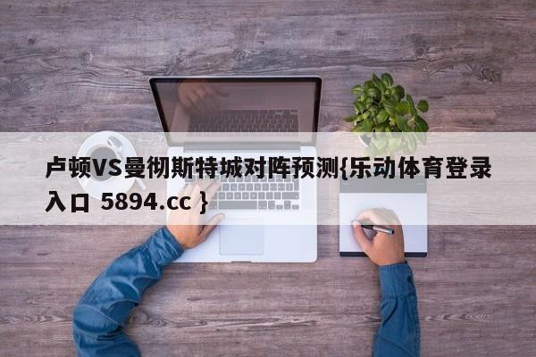 卢顿VS曼彻斯特城对阵预测{乐动体育登录入口 5894.cc }