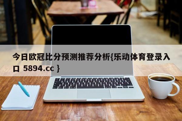 今日欧冠比分预测推荐分析{乐动体育登录入口 5894.cc }