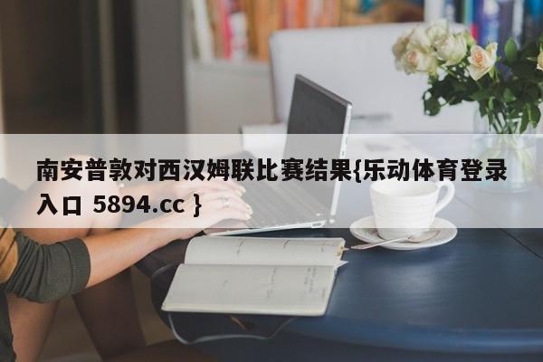 南安普敦对西汉姆联比赛结果{乐动体育登录入口 5894.cc }