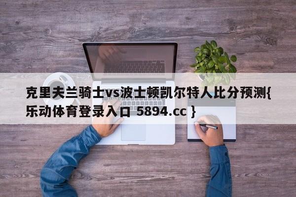 克里夫兰骑士vs波士顿凯尔特人比分预测{乐动体育登录入口 5894.cc }