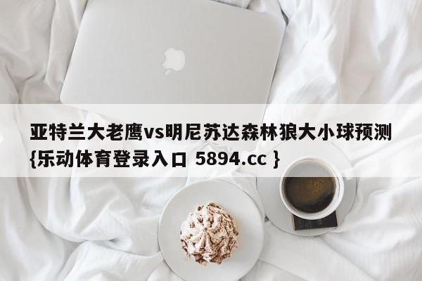 亚特兰大老鹰vs明尼苏达森林狼大小球预测{乐动体育登录入口 5894.cc }