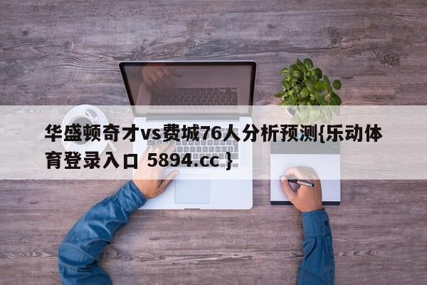 华盛顿奇才vs费城76人分析预测{乐动体育登录入口 5894.cc }