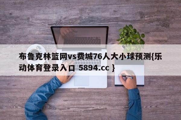 布鲁克林篮网vs费城76人大小球预测{乐动体育登录入口 5894.cc }