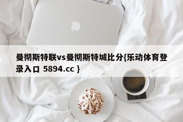 曼彻斯特联vs曼彻斯特城比分{乐动体育登录入口 5894.cc }