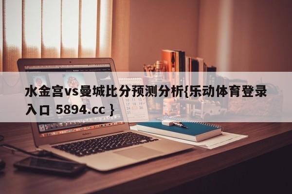 水金宫vs曼城比分预测分析{乐动体育登录入口 5894.cc }