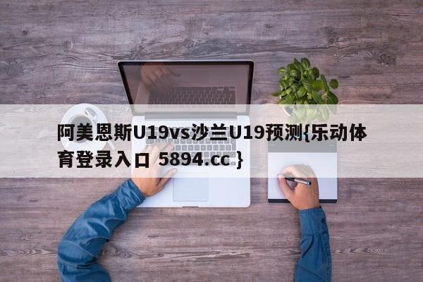 阿美恩斯U19vs沙兰U19预测{乐动体育登录入口 5894.cc }