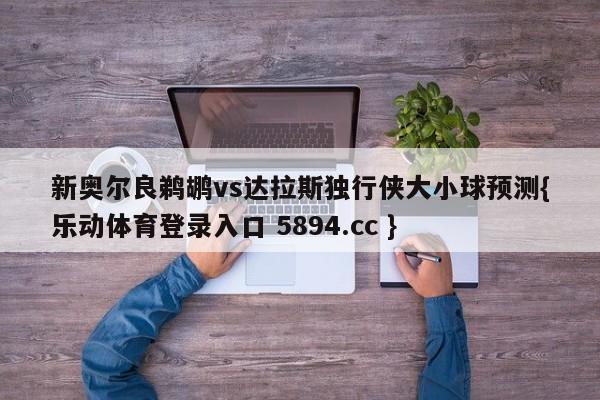 新奥尔良鹈鹕vs达拉斯独行侠大小球预测{乐动体育登录入口 5894.cc }