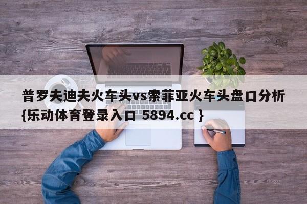 普罗夫迪夫火车头vs索菲亚火车头盘口分析{乐动体育登录入口 5894.cc }