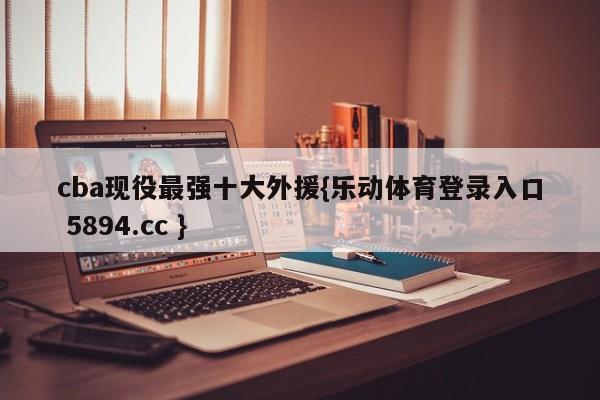 cba现役最强十大外援{乐动体育登录入口 5894.cc }