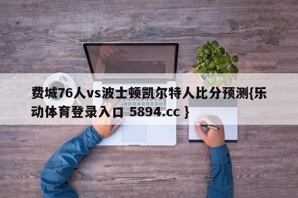 费城76人vs波士顿凯尔特人比分预测{乐动体育登录入口 5894.cc }