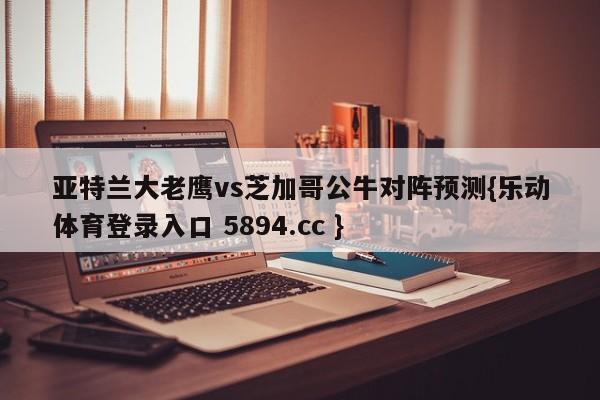 亚特兰大老鹰vs芝加哥公牛对阵预测{乐动体育登录入口 5894.cc }