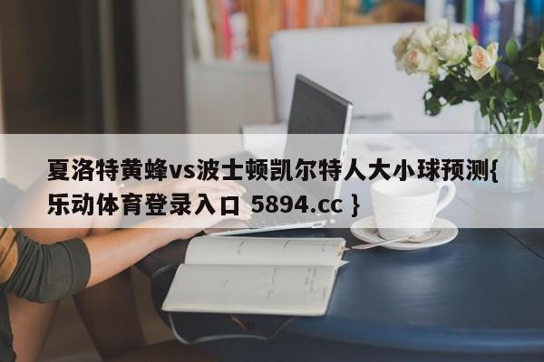 夏洛特黄蜂vs波士顿凯尔特人大小球预测{乐动体育登录入口 5894.cc }