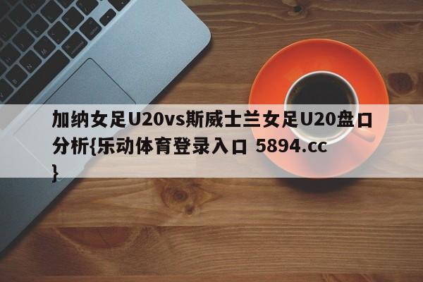 加纳女足U20vs斯威士兰女足U20盘口分析{乐动体育登录入口 5894.cc }