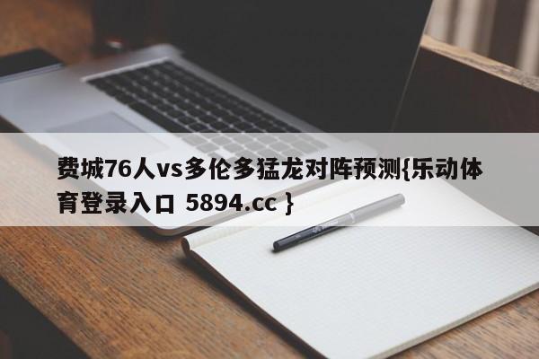 费城76人vs多伦多猛龙对阵预测{乐动体育登录入口 5894.cc }