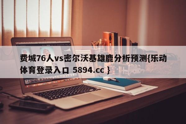 费城76人vs密尔沃基雄鹿分析预测{乐动体育登录入口 5894.cc }