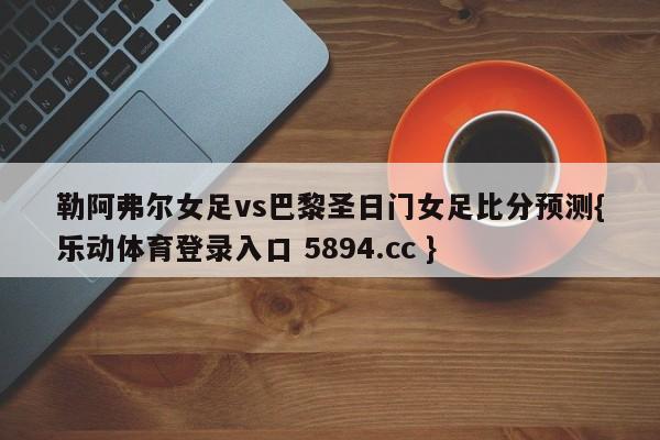 勒阿弗尔女足vs巴黎圣日门女足比分预测{乐动体育登录入口 5894.cc }