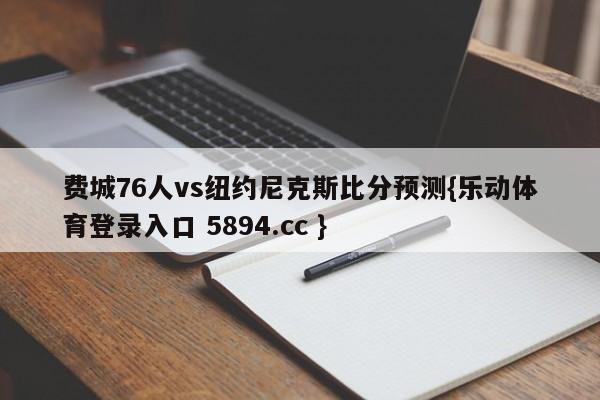 费城76人vs纽约尼克斯比分预测{乐动体育登录入口 5894.cc }