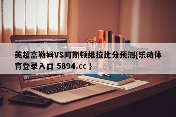 英超富勒姆VS阿斯顿维拉比分预测{乐动体育登录入口 5894.cc }