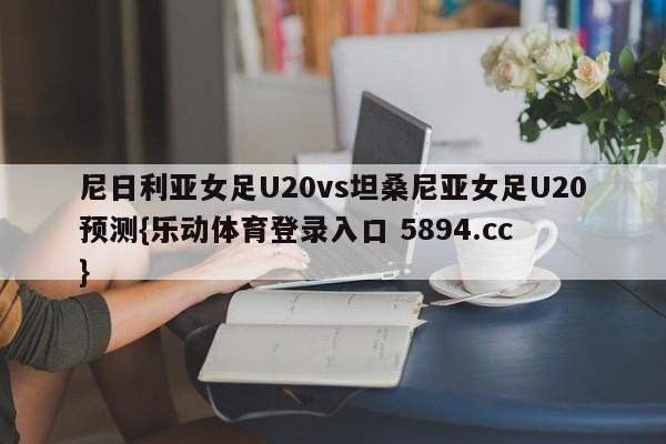 尼日利亚女足U20vs坦桑尼亚女足U20预测{乐动体育登录入口 5894.cc }