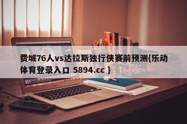 费城76人vs达拉斯独行侠赛前预测{乐动体育登录入口 5894.cc }