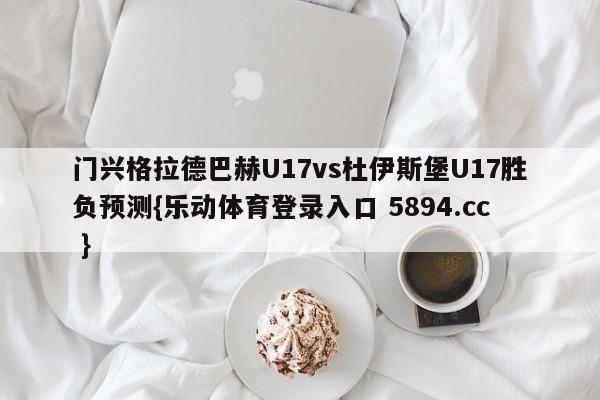 门兴格拉德巴赫U17vs杜伊斯堡U17胜负预测{乐动体育登录入口 5894.cc }