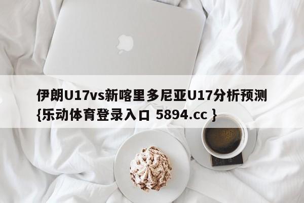 伊朗U17vs新喀里多尼亚U17分析预测{乐动体育登录入口 5894.cc }